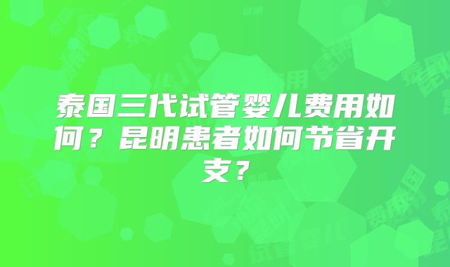 泰国三代试管婴儿费用如何？昆明患者如何节省开支？