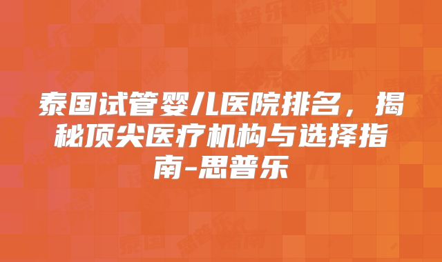 泰国试管婴儿医院排名,揭秘顶尖医疗机构与选择指南-思普乐