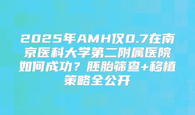 2025年AMH仅0.7在南京医科大学第二附属医院如何成功？胚胎筛查+移植策略全公开