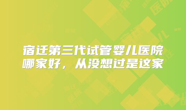 宿迁第三代试管婴儿医院哪家好，从没想过是这家
