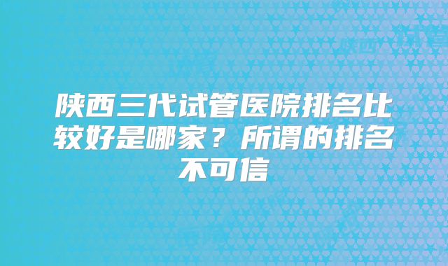 陕西三代试管医院排名比较好是哪家？所谓的排名不可信