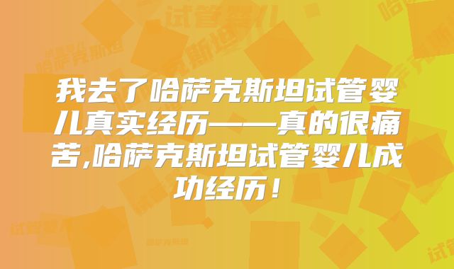 我去了哈萨克斯坦试管婴儿真实经历——真的很痛苦,哈萨克斯坦试管婴儿成功经历！