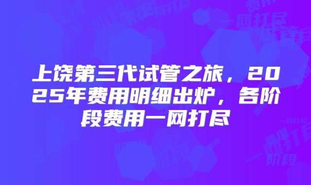 上饶第三代试管之旅,2025年费用明细出炉,各阶段费用一网打尽