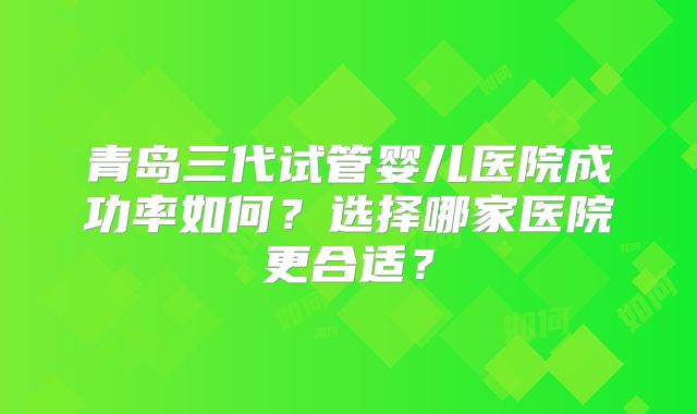 青岛三代试管婴儿医院成功率如何？选择哪家医院更合适？