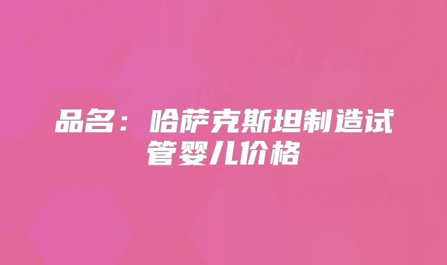 品名：哈萨克斯坦制造试管婴儿价格