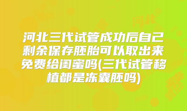河北三代试管成功后自己剩余保存胚胎可以取出来免费给闺蜜吗(三代试管移植都是冻囊胚吗)