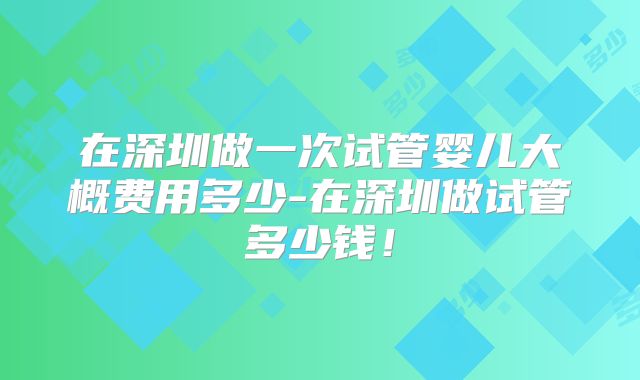 在深圳做一次试管婴儿大概费用多少-在深圳做试管多少钱！