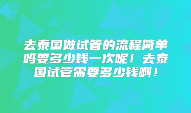 去泰国做试管的流程简单吗要多少钱一次呢！去泰国试管需要多少钱啊！