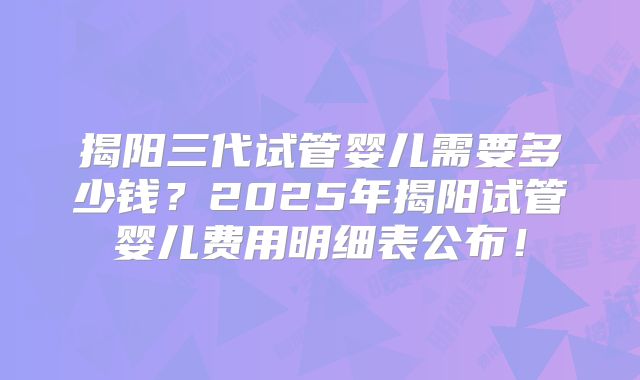 揭阳三代试管婴儿需要多少钱？2025年揭阳试管婴儿费用明细表公布！