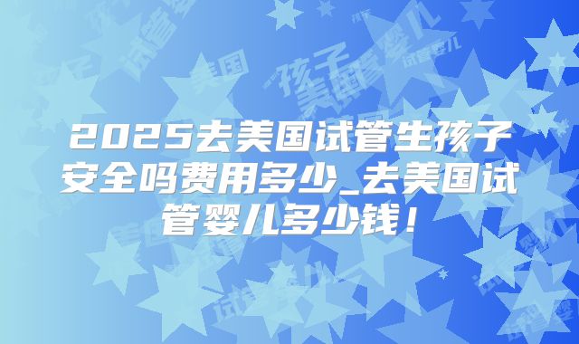 2025去美国试管生孩子安全吗费用多少_去美国试管婴儿多少钱！