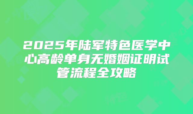 2025年陆军特色医学中心高龄单身无婚姻证明试管流程全攻略