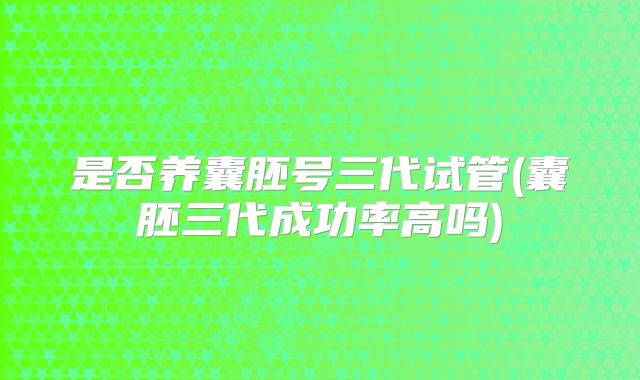 是否养囊胚号三代试管(囊胚三代成功率高吗)