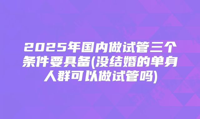 2025年国内做试管三个条件要具备(没结婚的单身人群可以做试管吗)