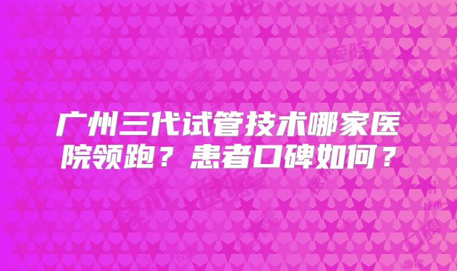 广州三代试管技术哪家医院领跑？患者口碑如何？