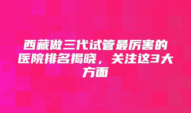 西藏做三代试管最厉害的医院排名揭晓，关注这3大方面