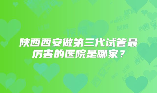 陕西西安做第三代试管最厉害的医院是哪家？