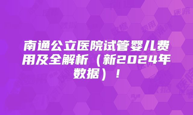 南通公立医院试管婴儿费用及全解析(新2024年数据)!