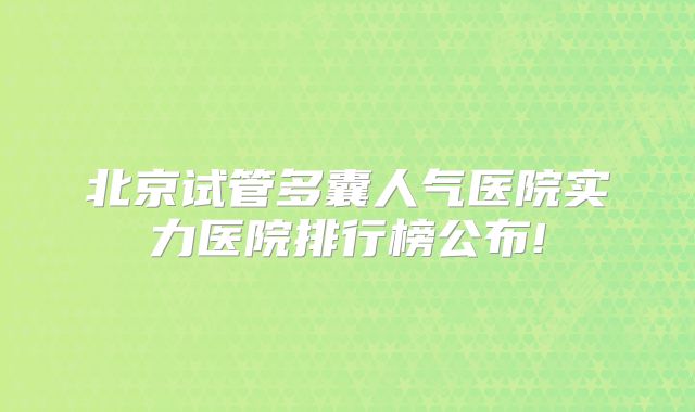 北京试管多囊人气医院实力医院排行榜公布!