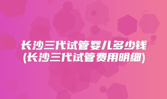 长沙三代试管婴儿多少钱(长沙三代试管费用明细)