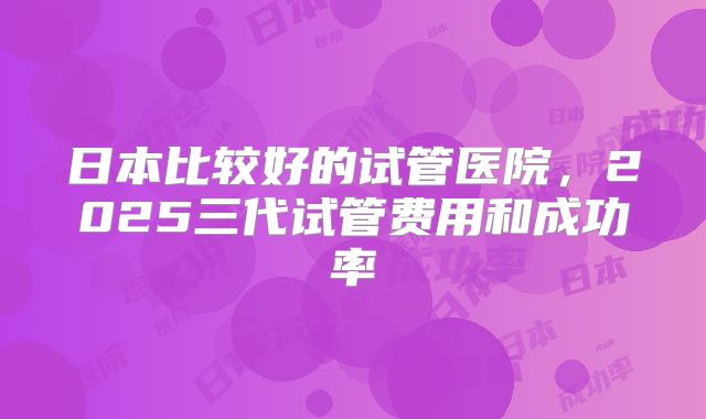 日本比较好的试管医院,2025三代试管费用和成功率