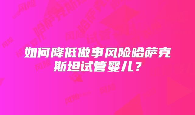 如何降低做事风险哈萨克斯坦试管婴儿？