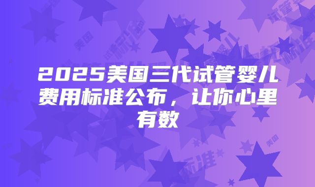 2025美国三代试管婴儿费用标准公布，让你心里有数