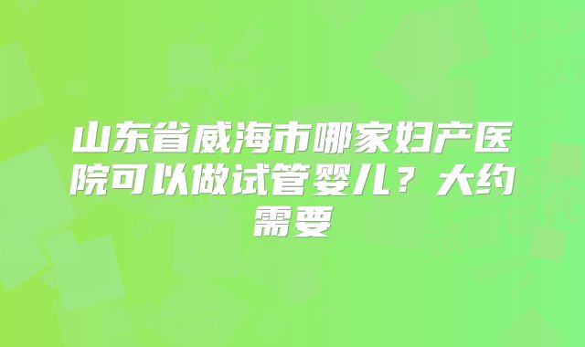 山东省威海市哪家妇产医院可以做试管婴儿？大约需要