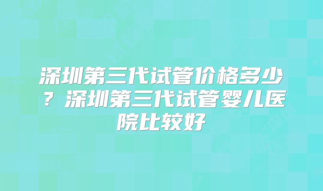 深圳第三代试管价格多少？深圳第三代试管婴儿医院比较好