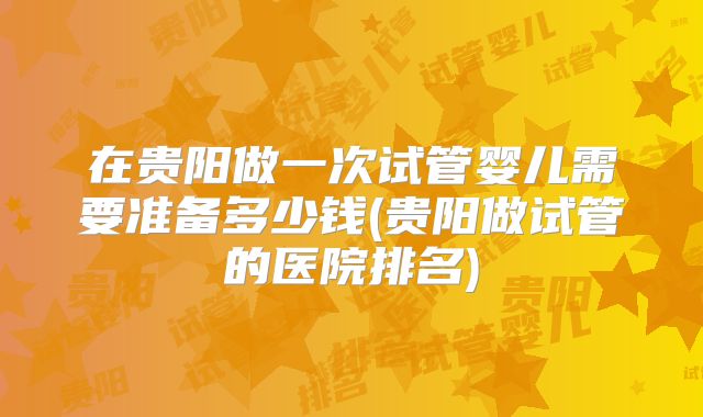 在贵阳做一次试管婴儿需要准备多少钱(贵阳做试管的医院排名)