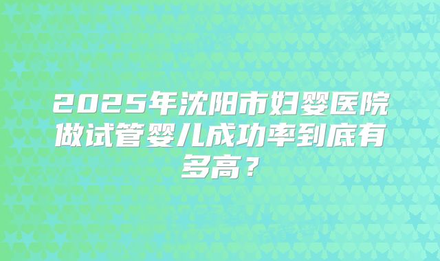 2025年沈阳市妇婴医院做试管婴儿成功率到底有多高？