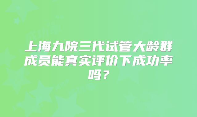 上海九院三代试管大龄群成员能真实评价下成功率吗？