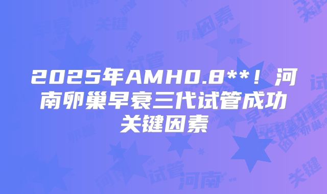 2025年AMH0.8**!河南卵巢早衰三代试管成功关键因素