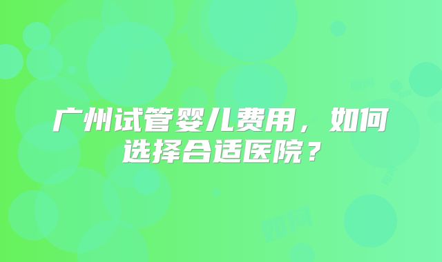 广州试管婴儿费用，如何选择合适医院？
