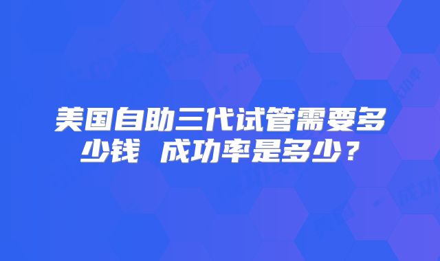 美国自助三代试管需要多少钱 成功率是多少？