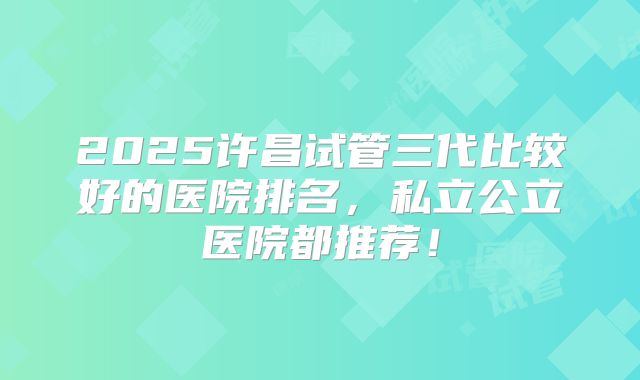 2025许昌试管三代比较好的医院排名，私立公立医院都推荐！