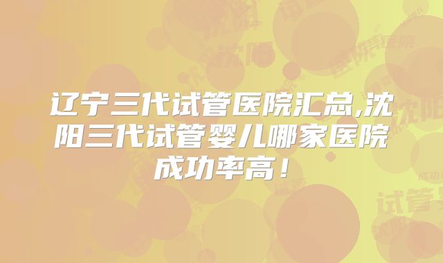 辽宁三代试管医院汇总,沈阳三代试管婴儿哪家医院成功率高！