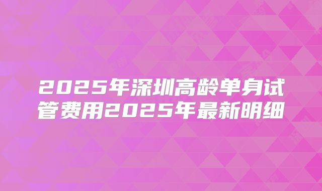 2025年深圳高龄单身试管费用2025年最新明细