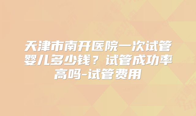 天津市南开医院一次试管婴儿多少钱？试管成功率高吗-试管费用
