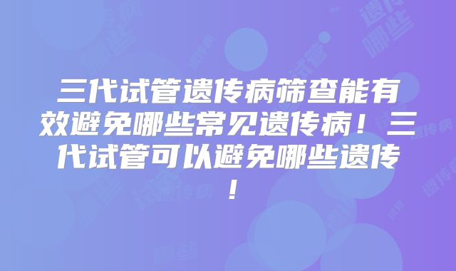 三代试管遗传病筛查能有效避免哪些常见遗传病！三代试管可以避免哪些遗传！