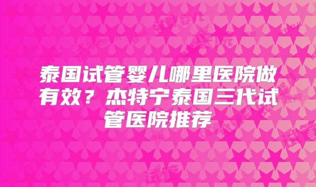 泰国试管婴儿哪里医院做有效？杰特宁泰国三代试管医院推荐