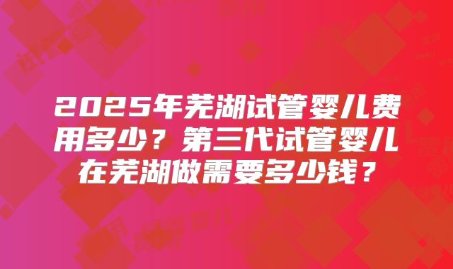 2025年芜湖试管婴儿费用多少？第三代试管婴儿在芜湖做需要多少钱？