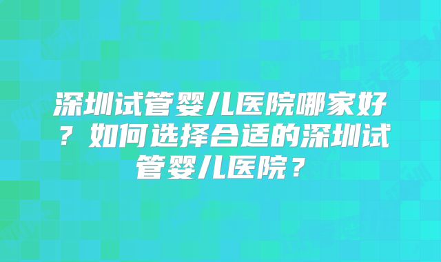 深圳试管婴儿医院哪家好？如何选择合适的深圳试管婴儿医院？