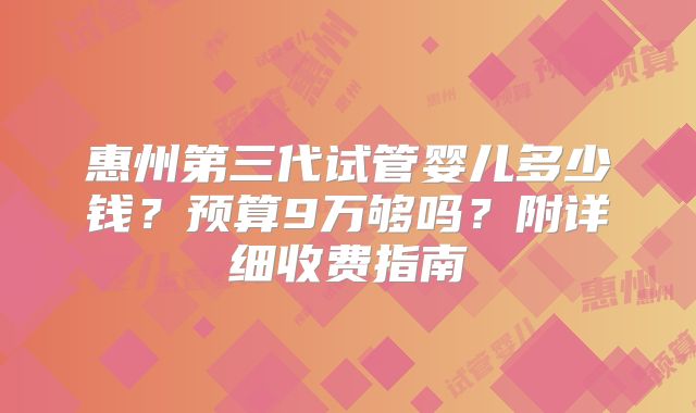 惠州第三代试管婴儿多少钱？预算9万够吗？附详细收费指南