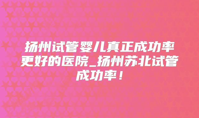 扬州试管婴儿真正成功率更好的医院_扬州苏北试管成功率！