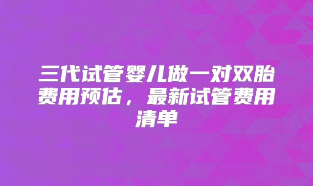 三代试管婴儿做一对双胎费用预估，最新试管费用清单