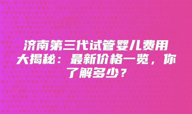 济南第三代试管婴儿费用大揭秘：最新价格一览，你了解多少？