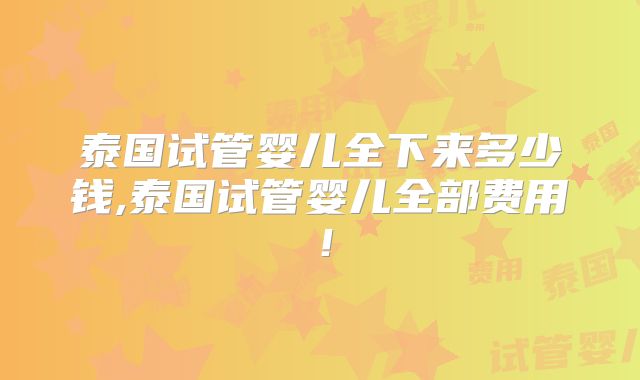泰国试管婴儿全下来多少钱,泰国试管婴儿全部费用!