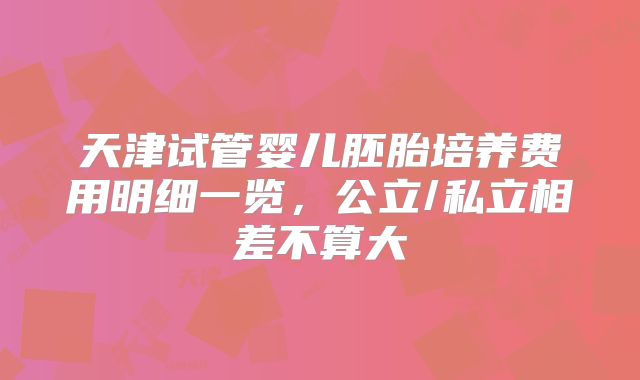 天津试管婴儿胚胎培养费用明细一览，公立/私立相差不算大