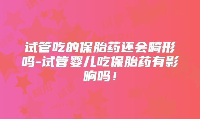 试管吃的保胎药还会畸形吗-试管婴儿吃保胎药有影响吗！