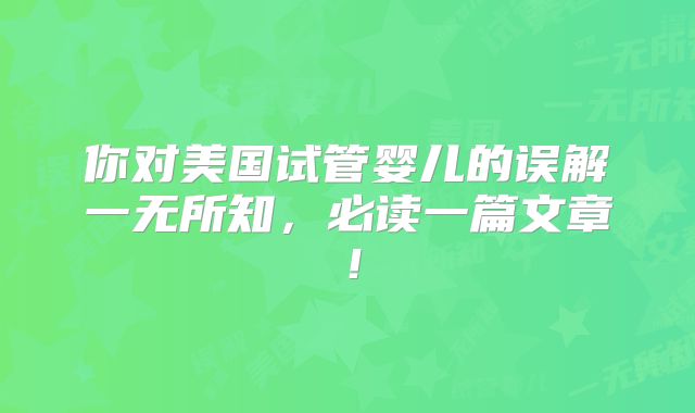 你对美国试管婴儿的误解一无所知,必读一篇文章!